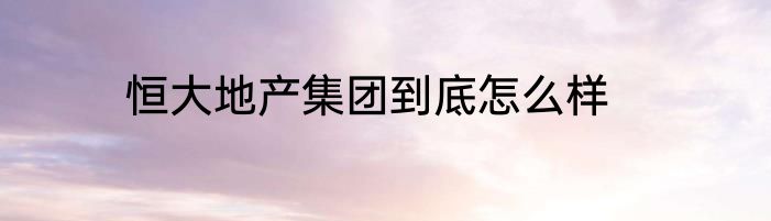 恒大地产集团到底怎么样