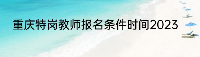 重庆特岗教师报名条件时间2023