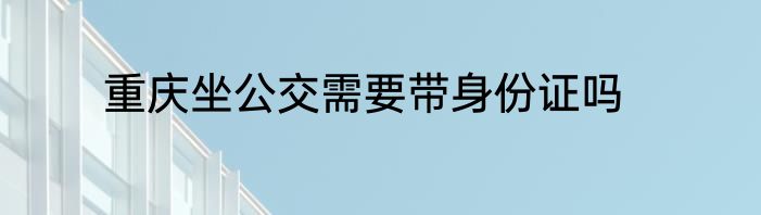 重庆坐公交需要带身份证吗