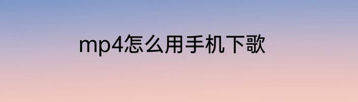 mp4怎么用手机下歌