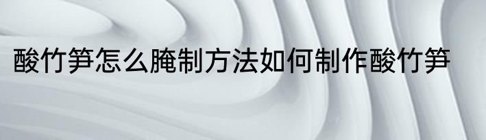酸竹笋怎么腌制方法如何制作酸竹笋