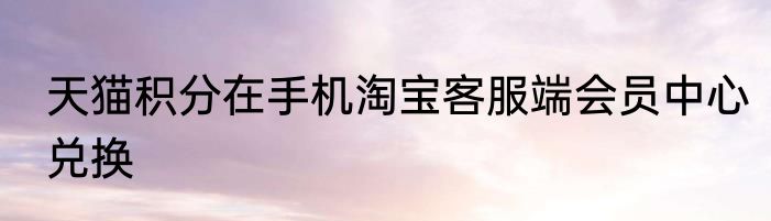 天猫积分在手机淘宝客服端会员中心兑换