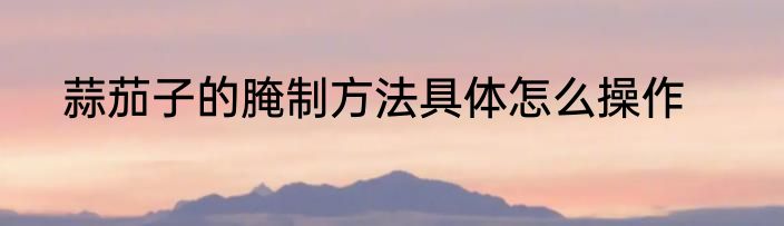 蒜茄子的腌制方法具体怎么操作