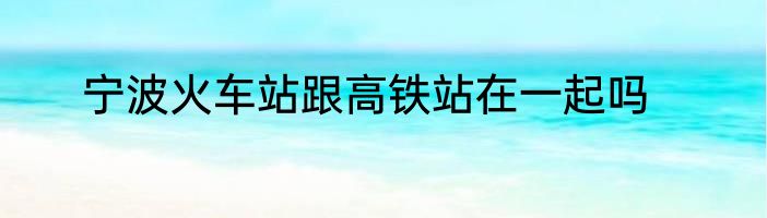 宁波火车站跟高铁站在一起吗