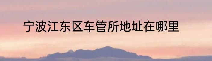宁波江东区车管所地址在哪里