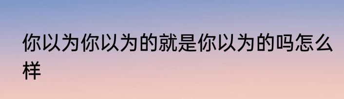你以为你以为的就是你以为的吗怎么样