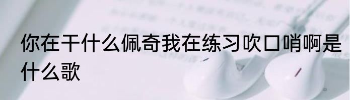 你在干什么佩奇我在练习吹口哨啊是什么歌