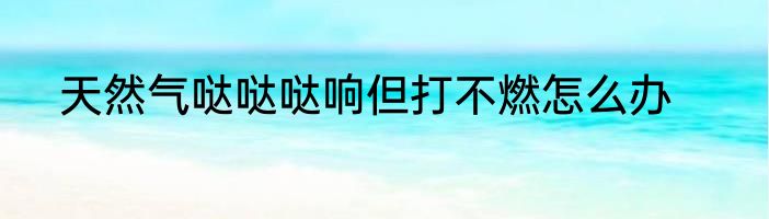 天然气哒哒哒响但打不燃怎么办