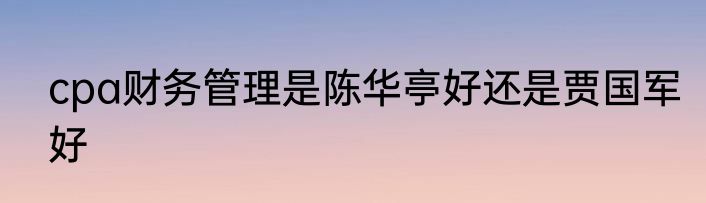 cpa财务管理是陈华亭好还是贾国军好