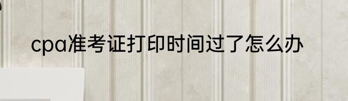 cpa准考证打印时间过了怎么办