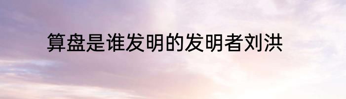 算盘是谁发明的发明者刘洪