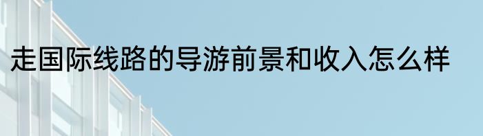 走国际线路的导游前景和收入怎么样