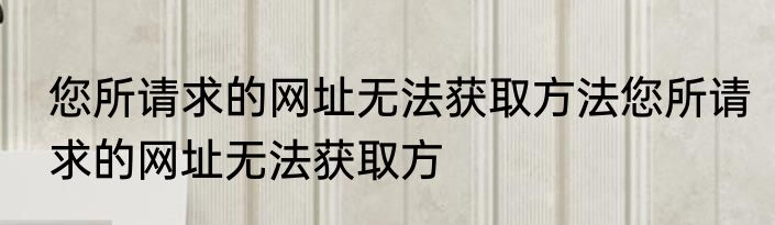 您所请求的网址无法获取方法您所请求的网址无法获取方