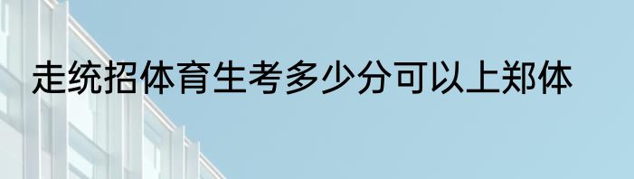 走统招体育生考多少分可以上郑体