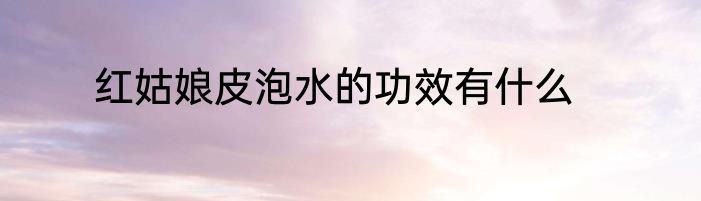 红姑娘皮泡水的功效有什么