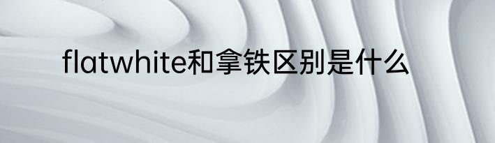 flatwhite和拿铁区别是什么
