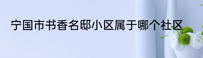 宁国市书香名邸小区属于哪个社区