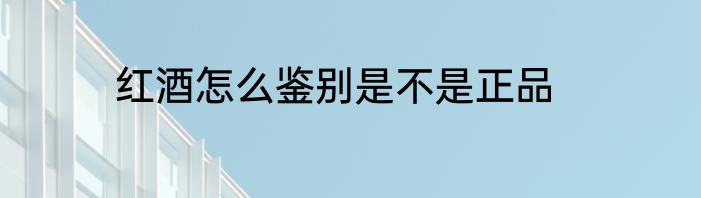 红酒怎么鉴别是不是正品