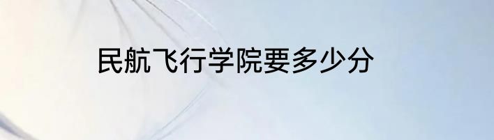 民航飞行学院要多少分