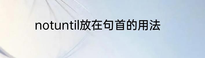 notuntil放在句首的用法