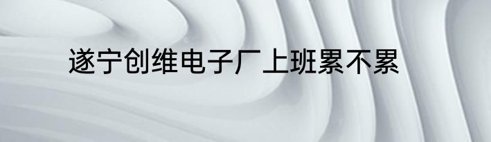 遂宁创维电子厂上班累不累
