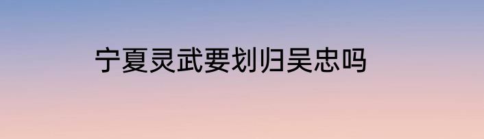 宁夏灵武要划归吴忠吗