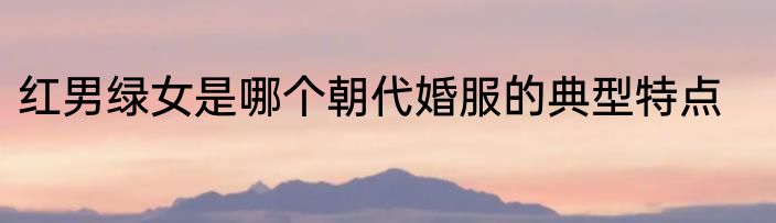 红男绿女是哪个朝代婚服的典型特点