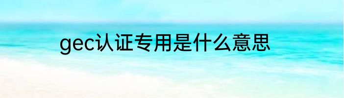 gec认证专用是什么意思