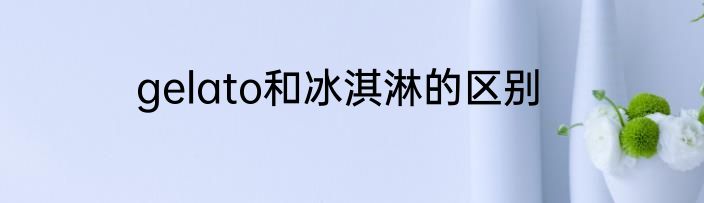 gelato和冰淇淋的区别