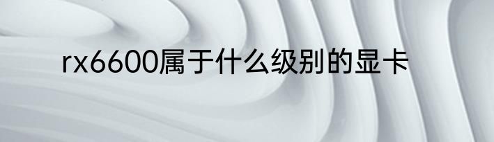 rx6600属于什么级别的显卡