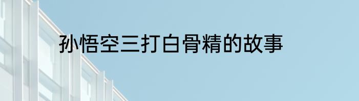 孙悟空三打白骨精的故事