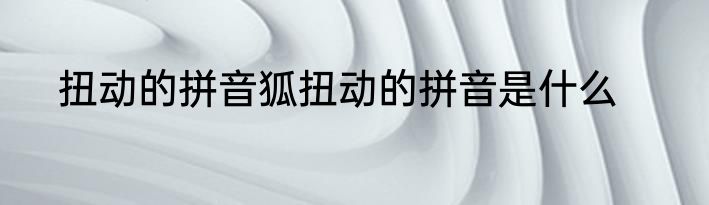 扭动的拼音狐扭动的拼音是什么