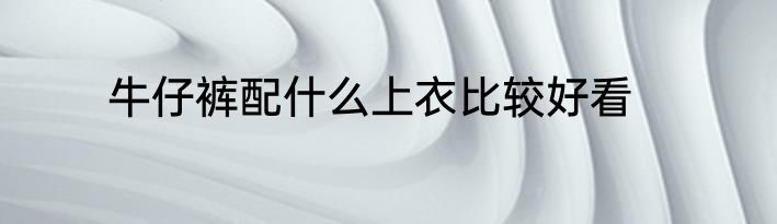 牛仔裤配什么上衣比较好看