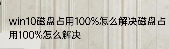 win10磁盘占用100%怎么解决磁盘占用100%怎么解决