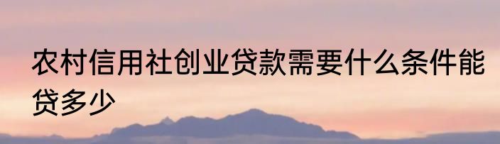 农村信用社创业贷款需要什么条件能贷多少