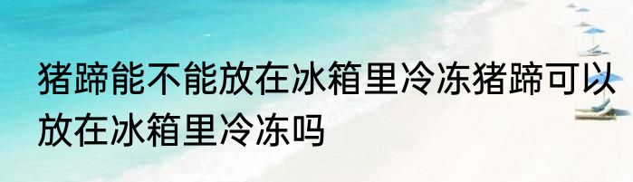 猪蹄能不能放在冰箱里冷冻猪蹄可以放在冰箱里冷冻吗