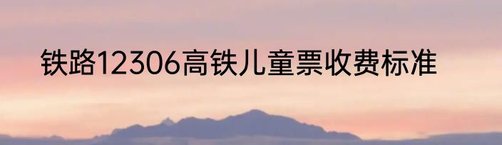 铁路12306高铁儿童票收费标准