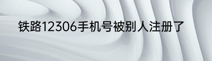 铁路12306手机号被别人注册了