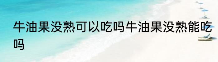 牛油果没熟可以吃吗牛油果没熟能吃吗