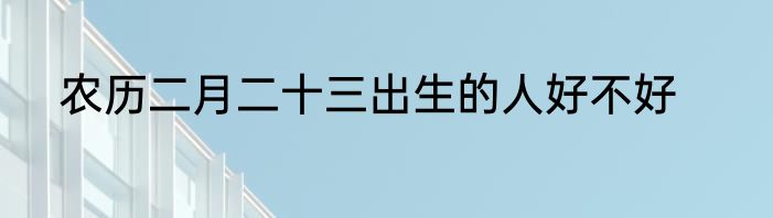 农历二月二十三出生的人好不好