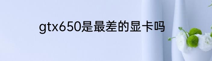 gtx650是最差的显卡吗