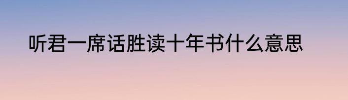 听君一席话胜读十年书什么意思