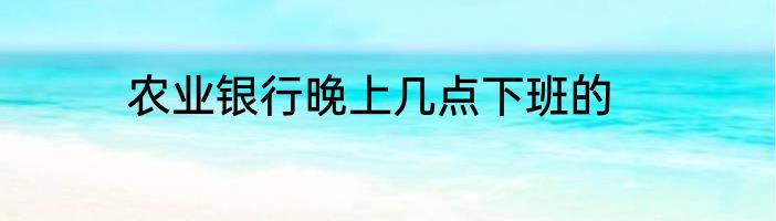 农业银行晚上几点下班的