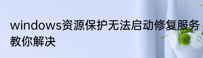 windows资源保护无法启动修复服务教你解决