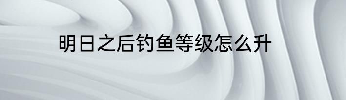 明日之后钓鱼等级怎么升