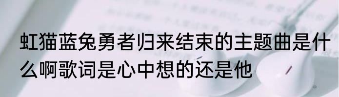 虹猫蓝兔勇者归来结束的主题曲是什么啊歌词是心中想的还是他