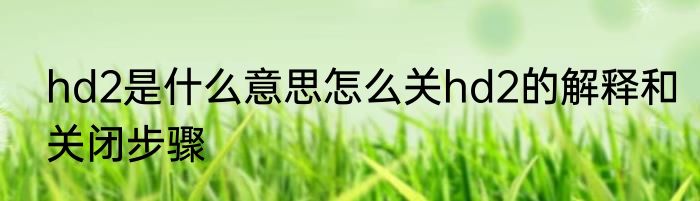 hd2是什么意思怎么关hd2的解释和关闭步骤