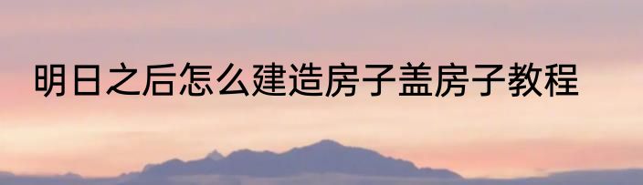 明日之后怎么建造房子盖房子教程