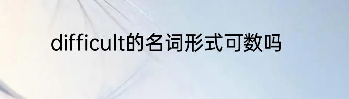difficult的名词形式可数吗