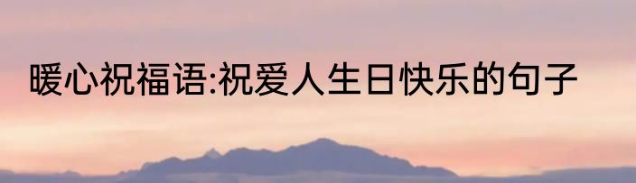 暖心祝福语:祝爱人生日快乐的句子